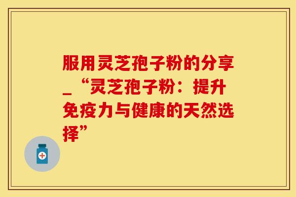 服用灵芝孢子粉的分享_“灵芝孢子粉：提升免疫力与健康的天然选择”