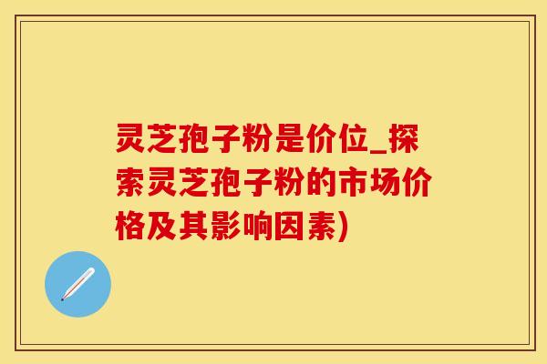 灵芝孢子粉是价位_探索灵芝孢子粉的市场价格及其影响因素)