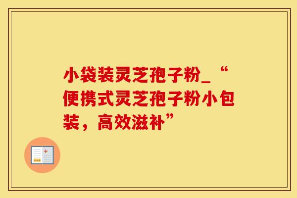小袋装灵芝孢子粉_“便携式灵芝孢子粉小包装，高效滋补”