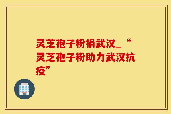 灵芝孢子粉捐武汉_“灵芝孢子粉助力武汉抗疫”