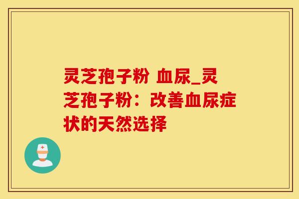 灵芝孢子粉 血尿_灵芝孢子粉：改善血尿症状的天然选择