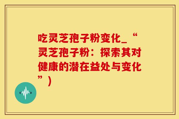 吃灵芝孢子粉变化_“灵芝孢子粉：探索其对健康的潜在益处与变化”)