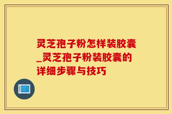 灵芝孢子粉怎样装胶囊_灵芝孢子粉装胶囊的详细步骤与技巧