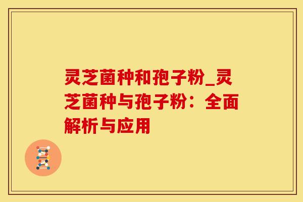灵芝菌种和孢子粉_灵芝菌种与孢子粉：全面解析与应用