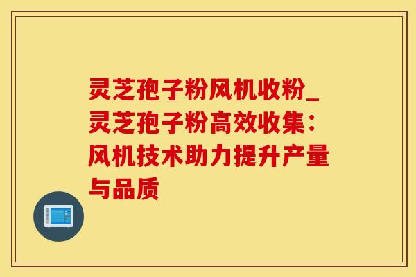 灵芝孢子粉风机收粉_灵芝孢子粉高效收集：风机技术助力提升产量与品质