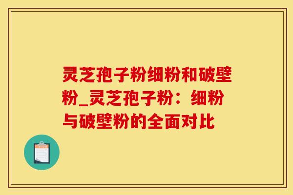 灵芝孢子粉细粉和破壁粉_灵芝孢子粉：细粉与破壁粉的全面对比