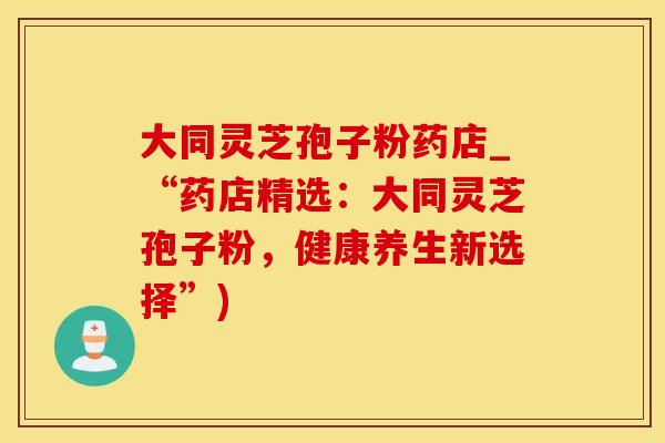 大同灵芝孢子粉药店_“药店精选：大同灵芝孢子粉，健康养生新选择”)