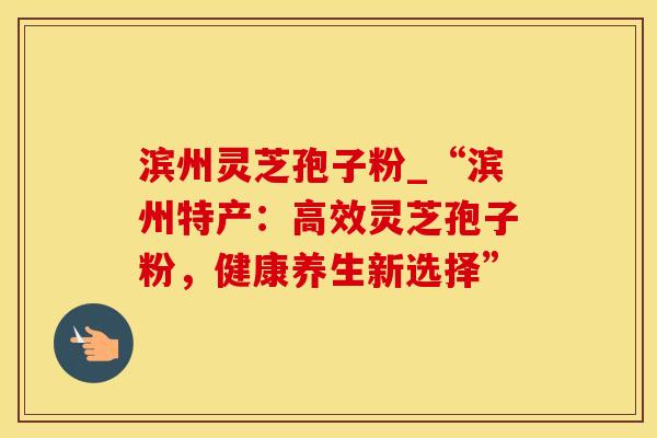 滨州灵芝孢子粉_“滨州特产：高效灵芝孢子粉，健康养生新选择”