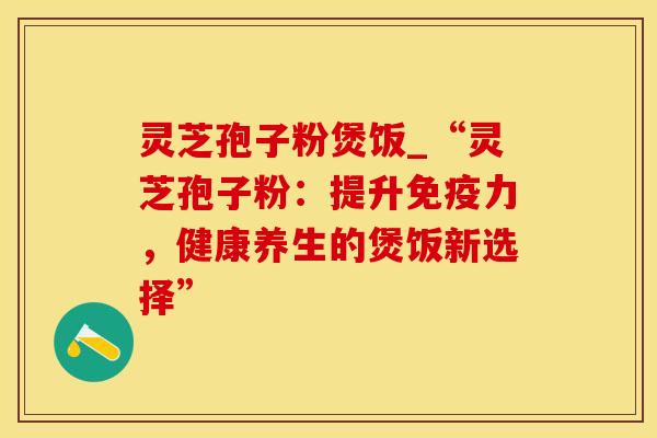 灵芝孢子粉煲饭_“灵芝孢子粉：提升免疫力，健康养生的煲饭新选择”