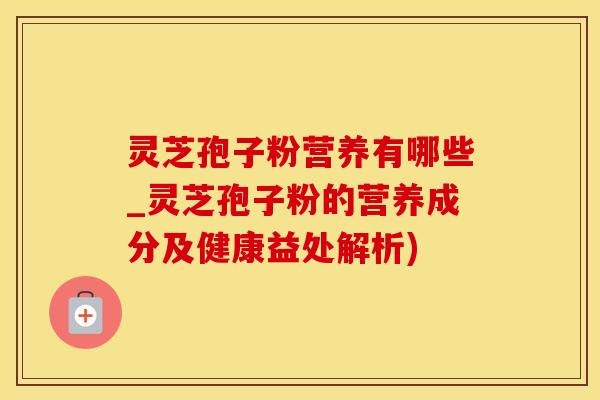 灵芝孢子粉营养有哪些_灵芝孢子粉的营养成分及健康益处解析)