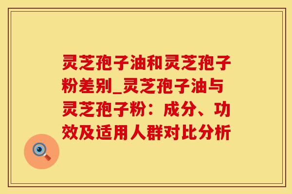 灵芝孢子油和灵芝孢子粉差别_灵芝孢子油与灵芝孢子粉：成分、功效及适用人群对比分析