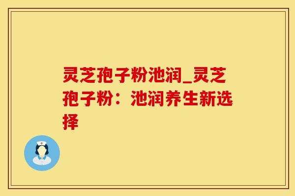 灵芝孢子粉池润_灵芝孢子粉：池润养生新选择