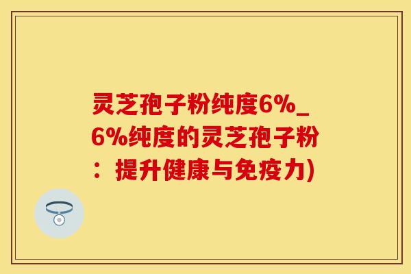 灵芝孢子粉纯度6%_6%纯度的灵芝孢子粉：提升健康与免疫力)
