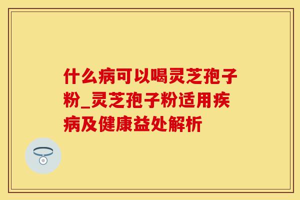 什么病可以喝灵芝孢子粉_灵芝孢子粉适用疾病及健康益处解析