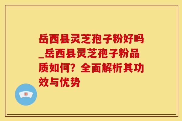 岳西县灵芝孢子粉好吗_岳西县灵芝孢子粉品质如何？全面解析其功效与优势