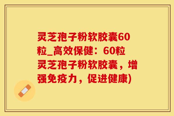 灵芝孢子粉软胶囊60粒_高效保健：60粒灵芝孢子粉软胶囊，增强免疫力，促进健康)