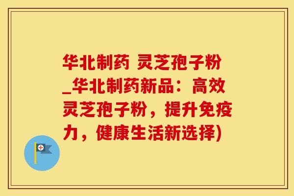 华北制药 灵芝孢子粉_华北制药新品：高效灵芝孢子粉，提升免疫力，健康生活新选择)