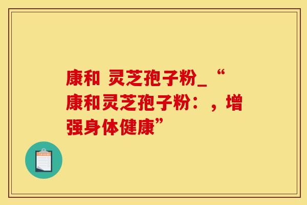 康和 灵芝孢子粉_“康和灵芝孢子粉：，增强身体健康”