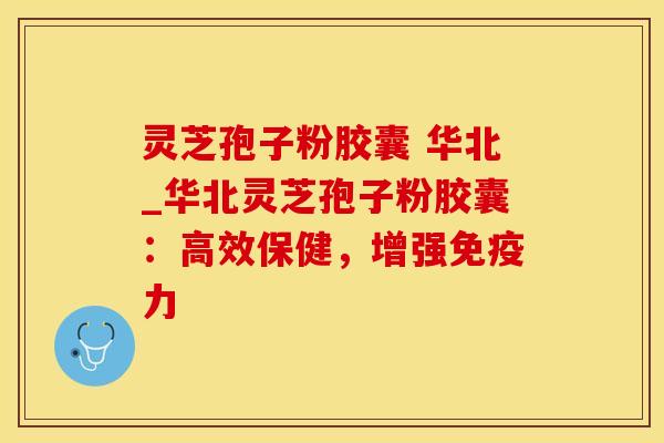 灵芝孢子粉胶囊 华北_华北灵芝孢子粉胶囊：高效保健，增强免疫力