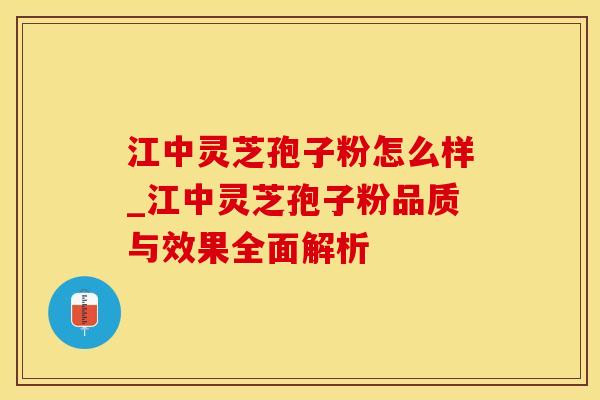 江中灵芝孢子粉怎么样_江中灵芝孢子粉品质与效果全面解析