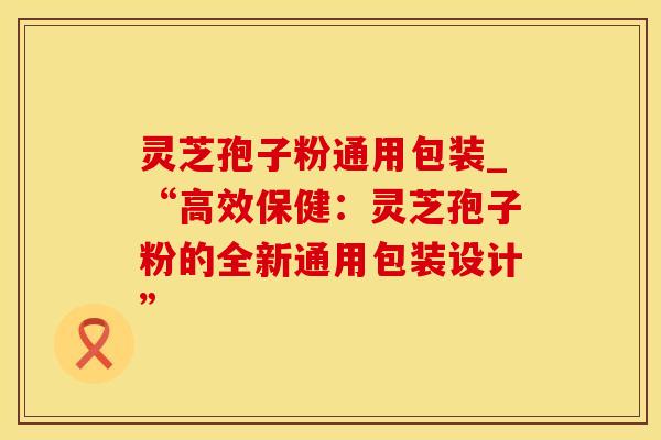 灵芝孢子粉通用包装_“高效保健：灵芝孢子粉的全新通用包装设计”