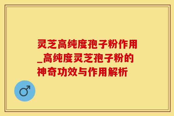 灵芝高纯度孢子粉作用_高纯度灵芝孢子粉的神奇功效与作用解析