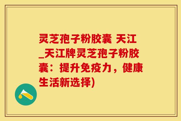 灵芝孢子粉胶囊 天江_天江牌灵芝孢子粉胶囊：提升免疫力，健康生活新选择)