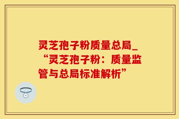 灵芝孢子粉质量总局_“灵芝孢子粉：质量监管与总局标准解析”