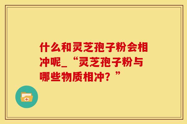什么和灵芝孢子粉会相冲呢_“灵芝孢子粉与哪些物质相冲？”
