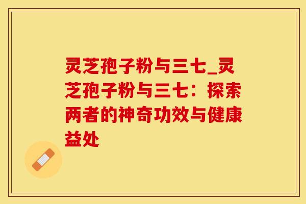 灵芝孢子粉与三七_灵芝孢子粉与三七：探索两者的神奇功效与健康益处