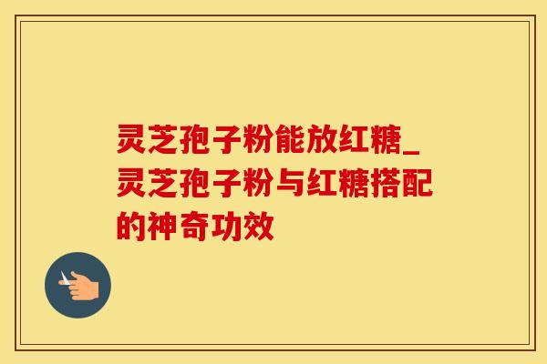 灵芝孢子粉能放红糖_灵芝孢子粉与红糖搭配的神奇功效