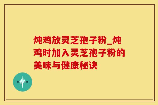 炖鸡放灵芝孢子粉_炖鸡时加入灵芝孢子粉的美味与健康秘诀