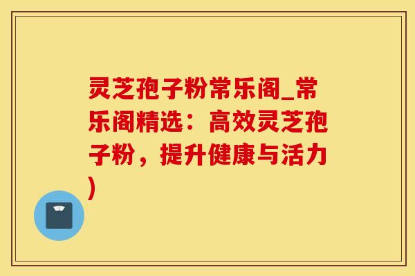 灵芝孢子粉常乐阁_常乐阁精选：高效灵芝孢子粉，提升健康与活力)