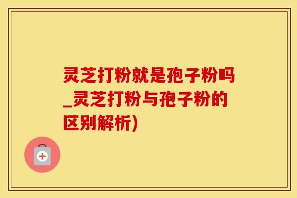 灵芝打粉就是孢子粉吗_灵芝打粉与孢子粉的区别解析)