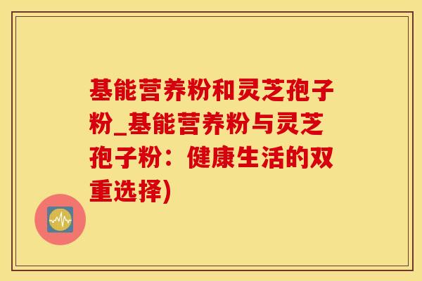 基能营养粉和灵芝孢子粉_基能营养粉与灵芝孢子粉：健康生活的双重选择)