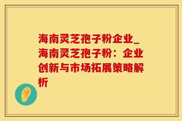 海南灵芝孢子粉企业_海南灵芝孢子粉：企业创新与市场拓展策略解析