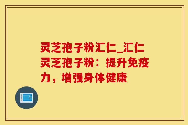 灵芝孢子粉汇仁_汇仁灵芝孢子粉：提升免疫力，增强身体健康