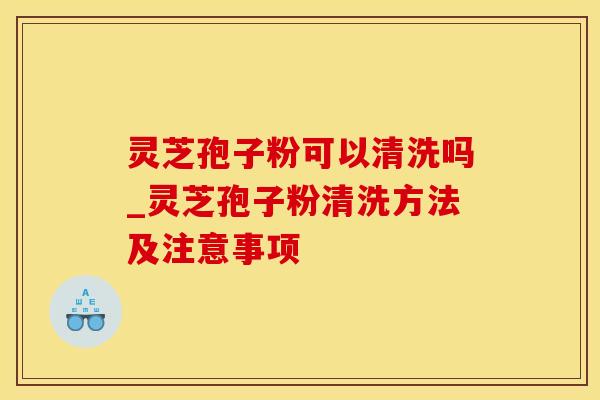 灵芝孢子粉可以清洗吗_灵芝孢子粉清洗方法及注意事项