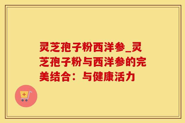 灵芝孢子粉西洋参_灵芝孢子粉与西洋参的完美结合：与健康活力