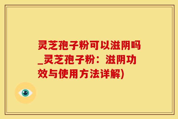 灵芝孢子粉可以滋阴吗_灵芝孢子粉：滋阴功效与使用方法详解)