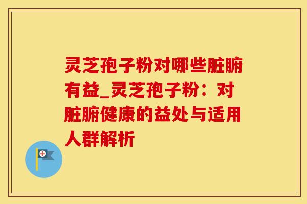 灵芝孢子粉对哪些脏腑有益_灵芝孢子粉：对脏腑健康的益处与适用人群解析