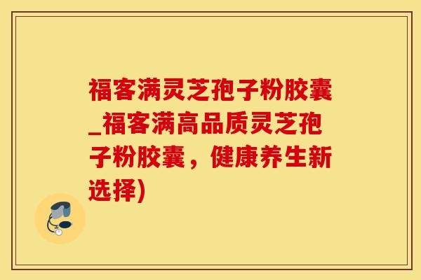 福客满灵芝孢子粉胶囊_福客满高品质灵芝孢子粉胶囊，健康养生新选择)