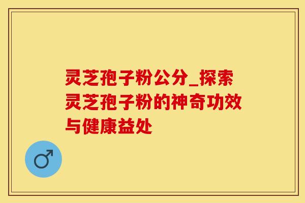 灵芝孢子粉公分_探索灵芝孢子粉的神奇功效与健康益处