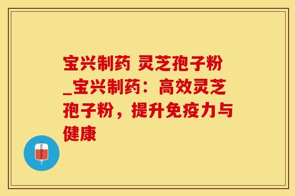 宝兴制药 灵芝孢子粉_宝兴制药：高效灵芝孢子粉，提升免疫力与健康