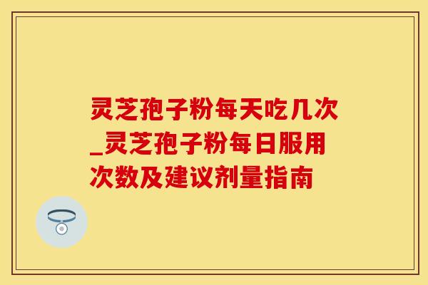 灵芝孢子粉每天吃几次_灵芝孢子粉每日服用次数及建议剂量指南