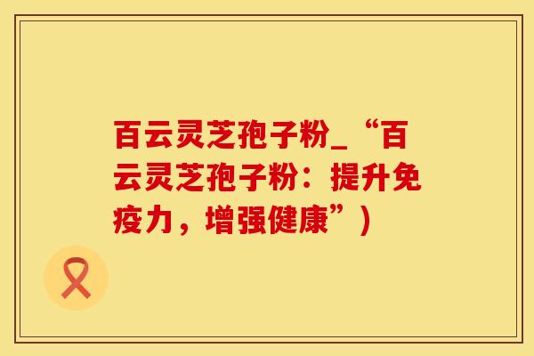 百云灵芝孢子粉_“百云灵芝孢子粉：提升免疫力，增强健康”)