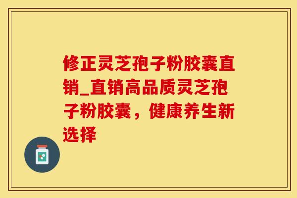修正灵芝孢子粉胶囊直销_直销高品质灵芝孢子粉胶囊，健康养生新选择