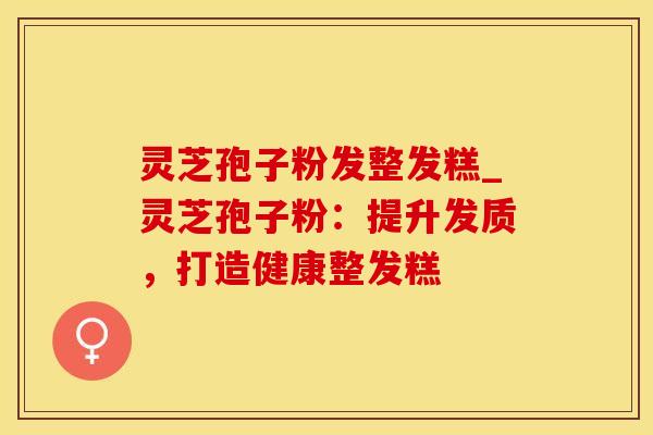 灵芝孢子粉发整发糕_灵芝孢子粉：提升发质，打造健康整发糕