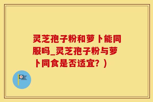 灵芝孢子粉和萝卜能同服吗_灵芝孢子粉与萝卜同食是否适宜？)