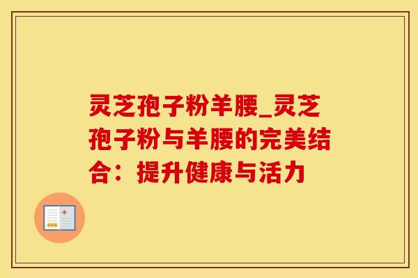 灵芝孢子粉羊腰_灵芝孢子粉与羊腰的完美结合：提升健康与活力
